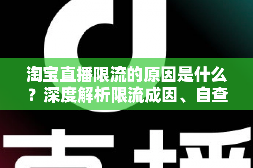 淘宝直播限流的原因是什么？深度解析限流成因、自查方法与恢复流量的实战指南