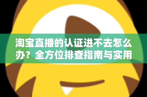 淘宝直播的认证进不去怎么办?全方位排查指南与实用解决方案助你快速开播 淘宝直播的认证进不去怎么办?全方位排查指南与实用解决方案助你快速开播