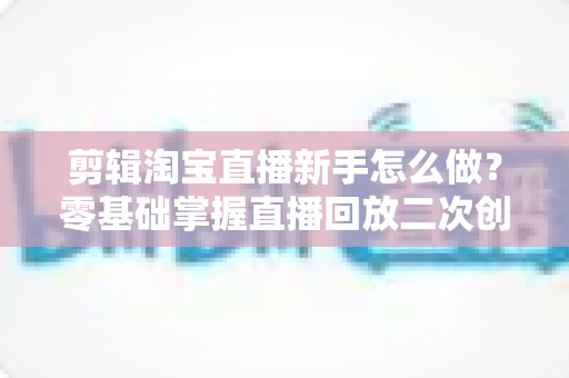 剪辑淘宝直播新手怎么做？零基础掌握直播回放二次创作与流量增长的实战攻略