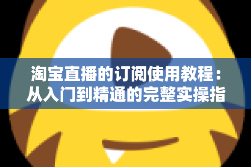 淘宝直播的订阅使用教程：从入门到精通的完整实操指南