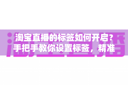 淘宝直播的标签如何开启？手把手教你设置标签，精准撬动直播间免费流量