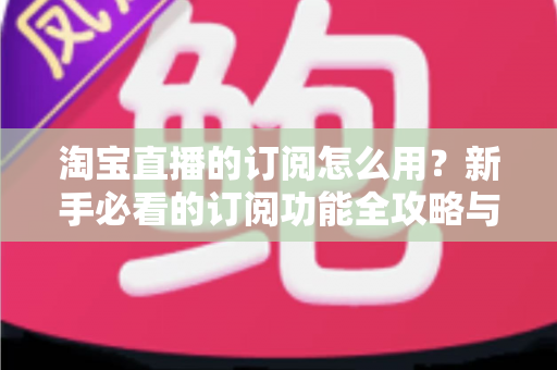 淘宝直播的订阅怎么用？新手必看的订阅功能全攻略与运营技巧