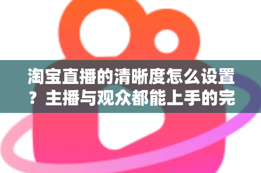淘宝直播的清晰度怎么设置?主播与观众都能上手的完整画质调优指南 淘宝直播的清晰度怎么设置?主播与观众都能上手的完整画质调优指南