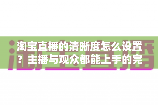 淘宝直播的清晰度怎么设置?主播与观众都能上手的完整画质调优指南 淘宝直播的清晰度怎么设置?主播与观众都能上手的完整画质调优指南
