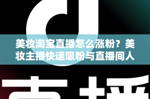 美妆淘宝直播怎么涨粉？美妆主播快速吸粉与直播间人气提升的实战秘籍全解析