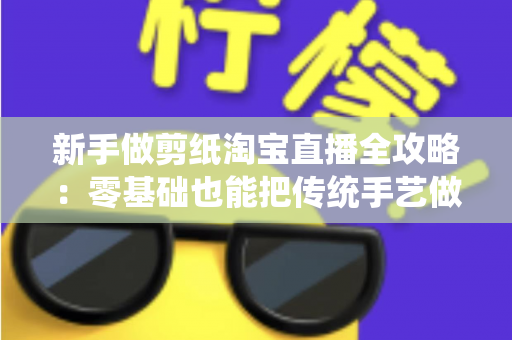 新手做剪纸淘宝直播全攻略：零基础也能把传统手艺做成人气生意