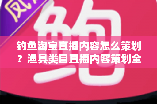 钓鱼淘宝直播内容怎么策划?渔具类目直播内容策划全流程与实战技巧详解 钓鱼淘宝直播内容怎么策划?渔具类目直播内容策划全流程与实战技巧详解