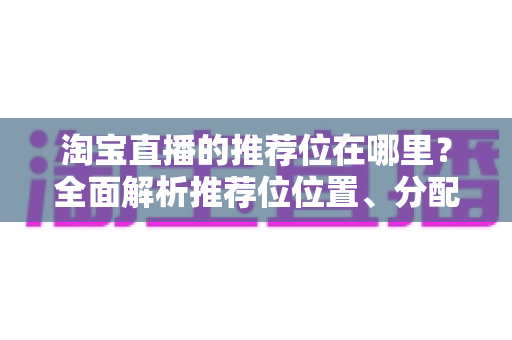 淘宝直播的推荐位在哪里？全面解析推荐位位置、分配规则与获取技巧