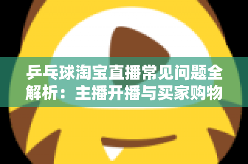 乒乓球淘宝直播常见问题全解析：主播开播与买家购物避坑一站式指南