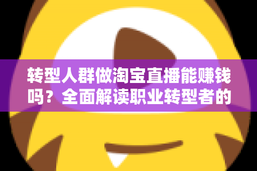 转型人群做淘宝直播能赚钱吗?全面解读职业转型者的直播带货变现真相与实操指南 转型人群做淘宝直播能赚钱吗?全面解读职业转型者的直播带货变现真相与实操指南