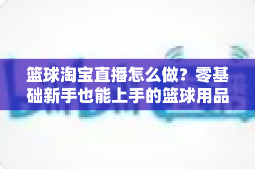 篮球淘宝直播怎么做？零基础新手也能上手的篮球用品直播带货全攻略