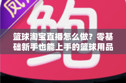篮球淘宝直播怎么做？零基础新手也能上手的篮球用品直播带货全攻略