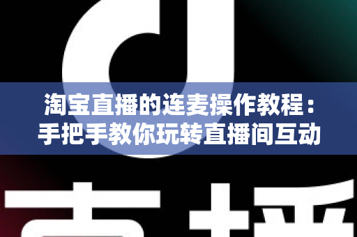 淘宝直播的连麦操作教程：手把手教你玩转直播间互动连麦，快速提升人气与成交转化