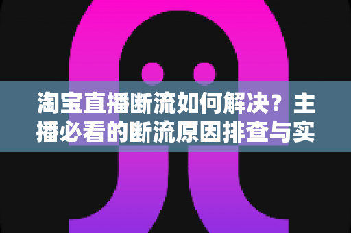 淘宝直播断流如何解决？主播必看的断流原因排查与实用应对全攻略