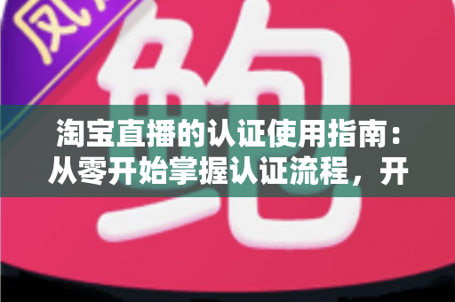 淘宝直播的认证使用指南:从零开始掌握认证流程,开启直播带货之旅的完整攻略 淘宝直播的认证使用指南:从零开始掌握认证流程,开启直播带货之旅的完整攻略