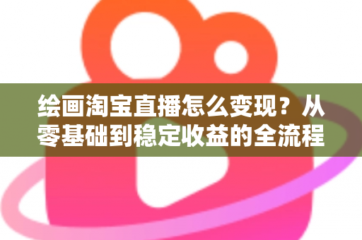 绘画淘宝直播怎么变现？从零基础到稳定收益的全流程实战指南