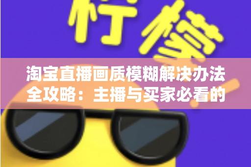 淘宝直播画质模糊解决办法全攻略:主播与买家必看的高清直播优化指南 淘宝直播画质模糊解决办法全攻略:主播与买家必看的高清直播优化指南