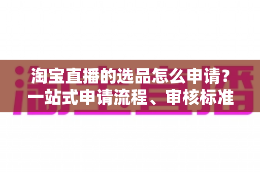 淘宝直播的选品怎么申请?一站式申请流程、审核标准与实操技巧全解析 淘宝直播的选品怎么申请?一站式申请流程、审核标准与实操技巧全解析