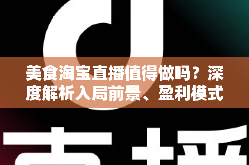 美食淘宝直播值得做吗？深度解析入局前景、盈利模式与实操攻略