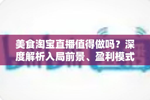美食淘宝直播值得做吗？深度解析入局前景、盈利模式与实操攻略