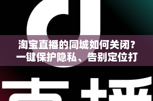淘宝直播的同城如何关闭？一键保护隐私、告别定位打扰的保姆级教程