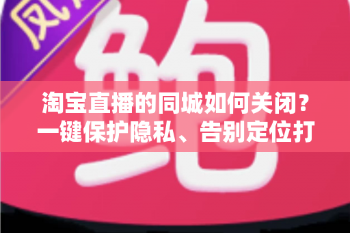 淘宝直播的同城如何关闭？一键保护隐私、告别定位打扰的保姆级教程