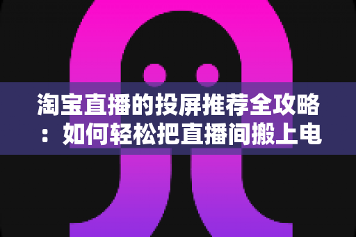 淘宝直播的投屏推荐全攻略：如何轻松把直播间搬上电视大屏，享受沉浸式购物新体验