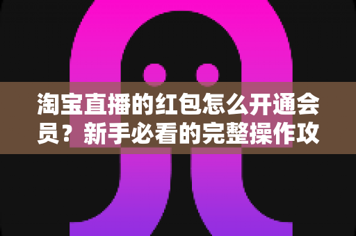 淘宝直播的红包怎么开通会员?新手必看的完整操作攻略与实用技巧 淘宝直播的红包怎么开通会员?新手必看的完整操作攻略与实用技巧