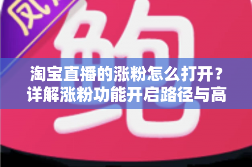 淘宝直播的涨粉怎么打开?详解涨粉功能开启路径与高效吸粉实战攻略 淘宝直播的涨粉怎么打开?详解涨粉功能开启路径与高效吸粉实战攻略
