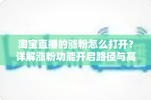 淘宝直播的涨粉怎么打开?详解涨粉功能开启路径与高效吸粉实战攻略 淘宝直播的涨粉怎么打开?详解涨粉功能开启路径与高效吸粉实战攻略