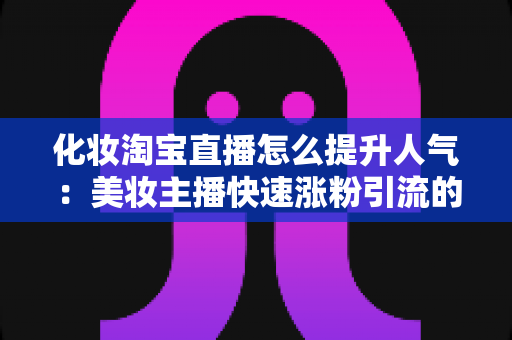 化妆淘宝直播怎么提升人气:美妆主播快速涨粉引流的完整实操指南 化妆淘宝直播怎么提升人气:美妆主播快速涨粉引流的完整实操指南
