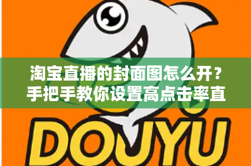 淘宝直播的封面图怎么开？手把手教你设置高点击率直播封面的完整指南