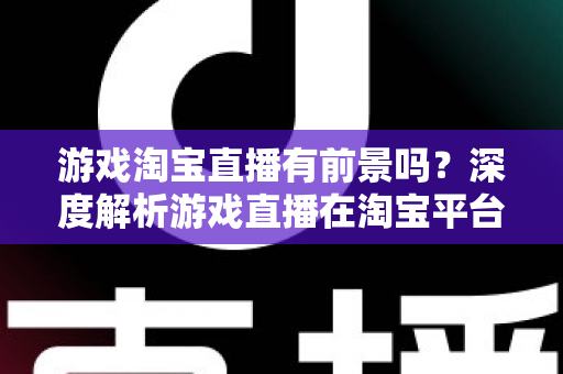 游戏淘宝直播有前景吗?深度解析游戏直播在淘宝平台的变现机遇、实战策略与未来趋势 游戏淘宝直播有前景吗?深度解析游戏直播在淘宝平台的变现机遇、实战策略与未来趋势