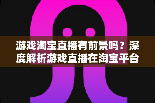 游戏淘宝直播有前景吗？深度解析游戏直播在淘宝平台的变现机遇、实战策略与未来趋势