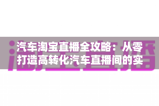 汽车淘宝直播全攻略:从零打造高转化汽车直播间的实战指南 汽车淘宝直播全攻略:从零打造高转化汽车直播间的实战指南