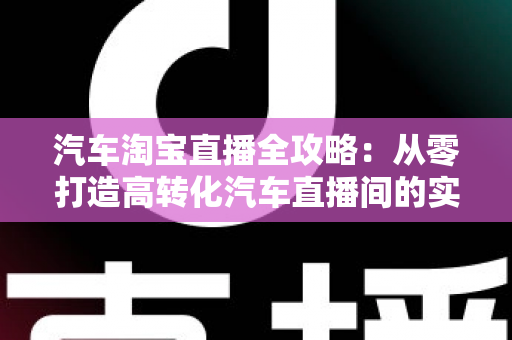 汽车淘宝直播全攻略:从零打造高转化汽车直播间的实战指南 汽车淘宝直播全攻略:从零打造高转化汽车直播间的实战指南