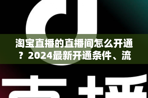 淘宝直播的直播间怎么开通？2024最新开通条件、流程与技巧全攻略