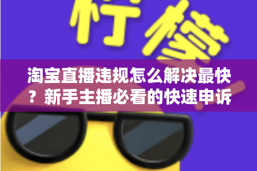 淘宝直播违规怎么解决最快？新手主播必看的快速申诉与解封全攻略