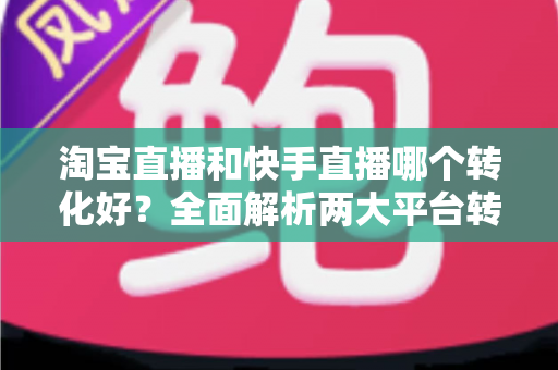 淘宝直播和快手直播哪个转化好？全面解析两大平台转化率差异，帮你选对直播阵地