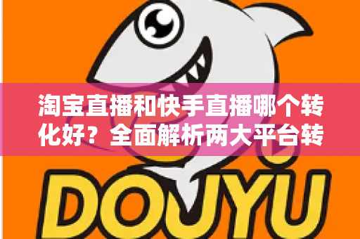 淘宝直播和快手直播哪个转化好？全面解析两大平台转化率差异，帮你选对直播阵地