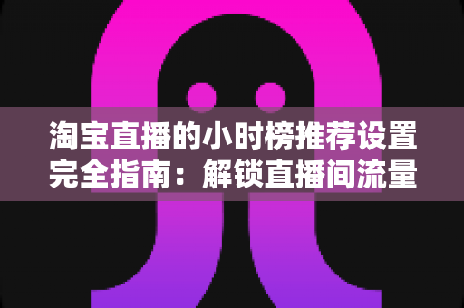 淘宝直播的小时榜推荐设置完全指南:解锁直播间流量增长的核心密码 淘宝直播的小时榜推荐设置完全指南:解锁直播间流量增长的核心密码