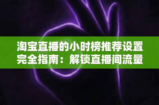 淘宝直播的小时榜推荐设置完全指南：解锁直播间流量增长的核心密码