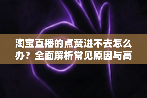 淘宝直播的点赞进不去怎么办？全面解析常见原因与高效解决方法