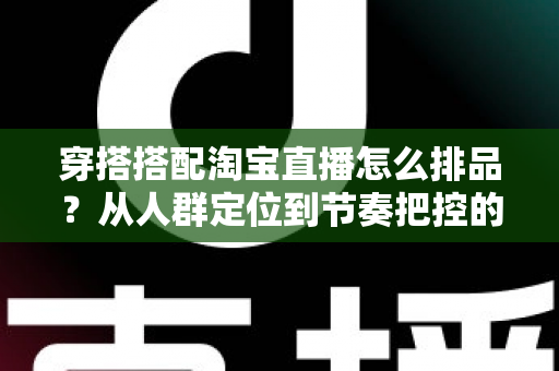 穿搭搭配淘宝直播怎么排品?从人群定位到节奏把控的完整实战指南 穿搭搭配淘宝直播怎么排品?从人群定位到节奏把控的完整实战指南