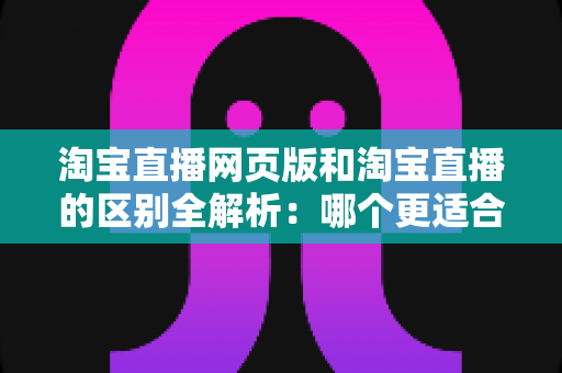 淘宝直播网页版和淘宝直播的区别全解析：哪个更适合你的购物与开播需求？