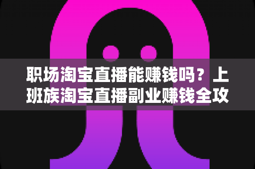 职场淘宝直播能赚钱吗?上班族淘宝直播副业赚钱全攻略与收入真相深度解析 职场淘宝直播能赚钱吗?上班族淘宝直播副业赚钱全攻略与收入真相深度解析