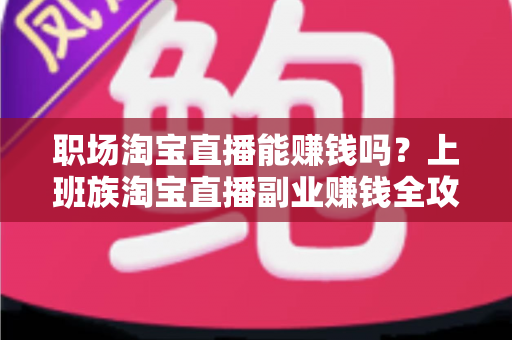 职场淘宝直播能赚钱吗?上班族淘宝直播副业赚钱全攻略与收入真相深度解析 职场淘宝直播能赚钱吗?上班族淘宝直播副业赚钱全攻略与收入真相深度解析