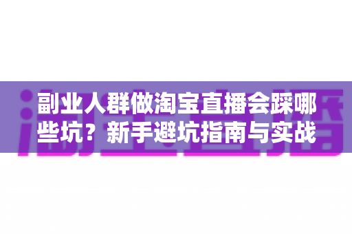 副业人群做淘宝直播会踩哪些坑？新手避坑指南与实战经验全解析