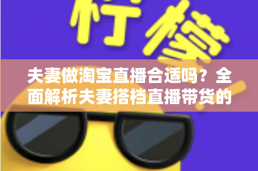 夫妻做淘宝直播合适吗？全面解析夫妻搭档直播带货的优势、挑战与实用攻略