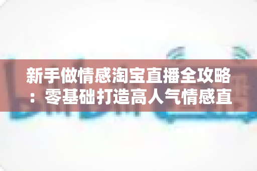 新手做情感淘宝直播全攻略：零基础打造高人气情感直播间的实战指南